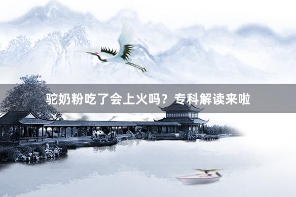 驼奶粉吃了会上火吗？专科解读来啦
