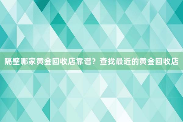 隔壁哪家黄金回收店靠谱？查找最近的黄金回收店