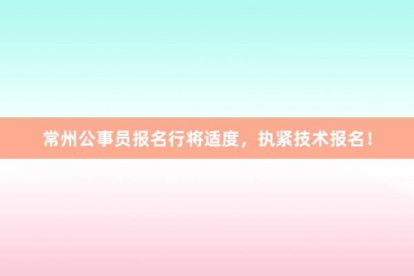 常州公事员报名行将适度，执紧技术报名！