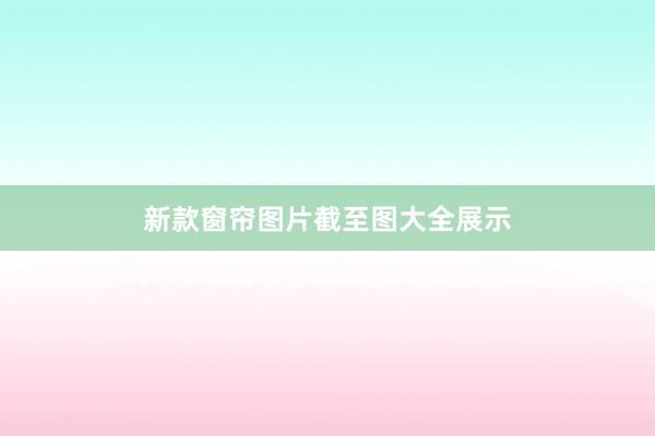 新款窗帘图片截至图大全展示