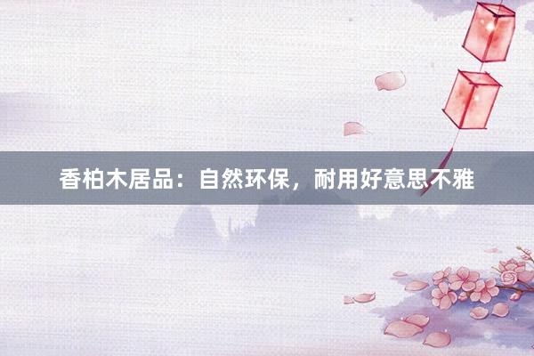 香柏木居品：自然环保，耐用好意思不雅